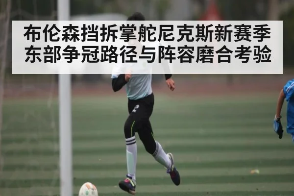 布伦森挡拆掌舵尼克斯新赛季东部争冠路径与阵容磨合考验