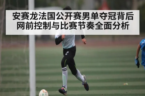 安赛龙法国公开赛男单夺冠背后网前控制与比赛节奏全面分析