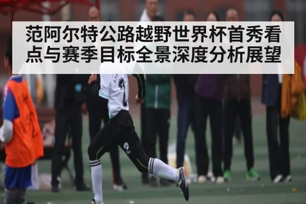 范阿尔特公路越野世界杯首秀看点与赛季目标全景深度分析展望